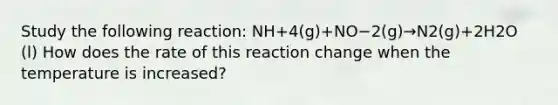 Study the following reaction: 𝖭𝖧+4(g)+𝖭𝖮−2(g)→𝖭2(g)+2𝖧2𝖮 (l) How does the rate of this reaction change when the temperature is increased?