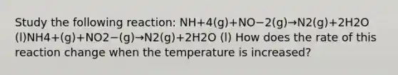 Study the following reaction: NH+4(g)+NO−2(g)→N2(g)+2H2O (l)NH4+(g)+NO2−(g)→N2(g)+2H2O (l) How does the rate of this reaction change when the temperature is increased?