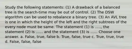 Study the following statements: (1) A drawback of a balanced tree is the search-time may be out of control. (2) The DSW algorithm can be used to rebalance a binary tree. (3) An AVL tree is one in which the height of the left and the right subtrees of the every node must be same. The statement (1) is ....., the statement (2) is ...... and the statement (3) is ...... Choose one answer. a. False, true, false b. True, false, true c. True, true, true d. False, false, false