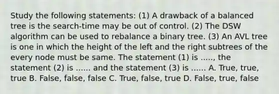 Study the following statements: (1) A drawback of a balanced tree is the search-time may be out of control. (2) The DSW algorithm can be used to rebalance a binary tree. (3) An <a href='https://www.questionai.com/knowledge/kfKgoTv8bm-avl-tree' class='anchor-knowledge'>avl tree</a> is one in which the height of the left and the right subtrees of the every node must be same. The statement (1) is ....., the statement (2) is ...... and the statement (3) is ...... A. True, true, true B. False, false, false C. True, false, true D. False, true, false