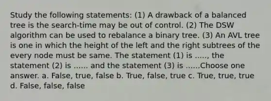 Study the following statements: (1) A drawback of a balanced tree is the search-time may be out of control. (2) The DSW algorithm can be used to rebalance a binary tree. (3) An AVL tree is one in which the height of the left and the right subtrees of the every node must be same. The statement (1) is ....., the statement (2) is ...... and the statement (3) is ......Choose one answer. a. False, true, false b. True, false, true c. True, true, true d. False, false, false