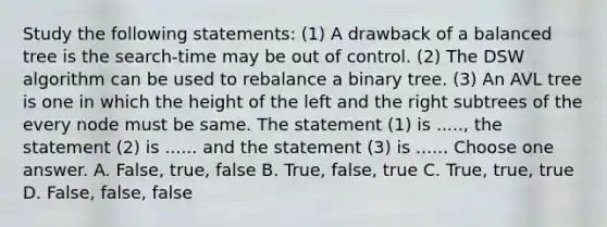 Study the following statements: (1) A drawback of a balanced tree is the search-time may be out of control. (2) The DSW algorithm can be used to rebalance a binary tree. (3) An AVL tree is one in which the height of the left and the right subtrees of the every node must be same. The statement (1) is ....., the statement (2) is ...... and the statement (3) is ...... Choose one answer. A. False, true, false B. True, false, true C. True, true, true D. False, false, false