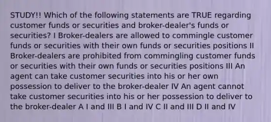 STUDY!! Which of the following statements are TRUE regarding customer funds or securities and broker-dealer's funds or securities? I Broker-dealers are allowed to commingle customer funds or securities with their own funds or securities positions II Broker-dealers are prohibited from commingling customer funds or securities with their own funds or securities positions III An agent can take customer securities into his or her own possession to deliver to the broker-dealer IV An agent cannot take customer securities into his or her possession to deliver to the broker-dealer A I and III B I and IV C II and III D II and IV