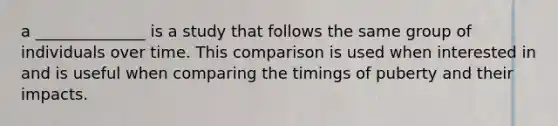 a ______________ is a study that follows the same group of individuals over time. This comparison is used when interested in and is useful when comparing the timings of puberty and their impacts.