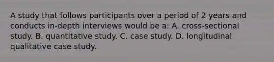 A study that follows participants over a period of 2 years and conducts in-depth interviews would be a: A. cross-sectional study. B. quantitative study. C. case study. D. longitudinal qualitative case study.