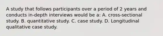 A study that follows participants over a period of 2 years and conducts in-depth interviews would be a: A. cross-sectional study. B. quantitative study. C. case study. D. Longitudinal qualitative case study.