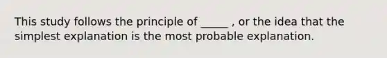 This study follows the principle of _____ , or the idea that the simplest explanation is the most probable explanation.