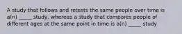 A study that follows and retests the same people over time is a(n) _____ study, whereas a study that compares people of different ages at the same point in time is a(n) _____ study