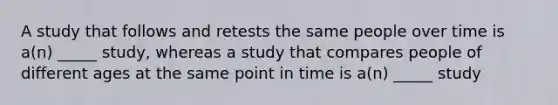 A study that follows and retests the same people over time is a(n) _____ study, whereas a study that compares people of different ages at the same point in time is a(n) _____ study