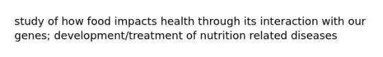 study of how food impacts health through its interaction with our genes; development/treatment of nutrition related diseases