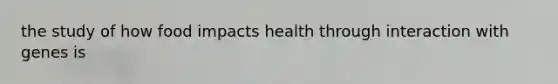 the study of how food impacts health through interaction with genes is