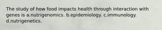 The study of how food impacts health through interaction with genes is a.nutrigenomics. b.epidemiology. c.immunology. d.nutrigenetics.