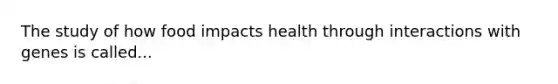 The study of how food impacts health through interactions with genes is called...