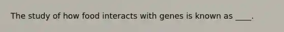 The study of how food interacts with genes is known as ____.​