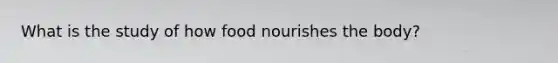 What is the study of how food nourishes the body?