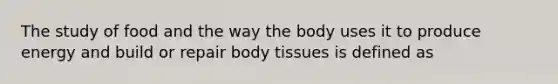 The study of food and the way the body uses it to produce energy and build or repair body tissues is defined as