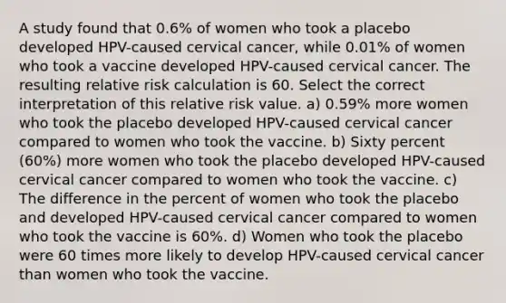 A study found that 0.6% of women who took a placebo developed HPV-caused cervical cancer, while 0.01% of women who took a vaccine developed HPV-caused cervical cancer. The resulting relative risk calculation is 60. Select the correct interpretation of this relative risk value. a) 0.59% more women who took the placebo developed HPV-caused cervical cancer compared to women who took the vaccine. b) Sixty percent (60%) more women who took the placebo developed HPV-caused cervical cancer compared to women who took the vaccine. c) The difference in the percent of women who took the placebo and developed HPV-caused cervical cancer compared to women who took the vaccine is 60%. d) Women who took the placebo were 60 times more likely to develop HPV-caused cervical cancer than women who took the vaccine.