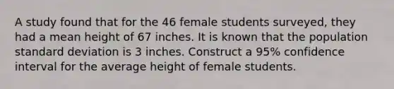 A study found that for the 46 female students surveyed, they had a mean height of 67 inches. It is known that the population standard deviation is 3 inches. Construct a 95% confidence interval for the average height of female students.