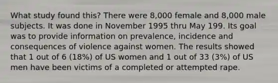 What study found this? There were 8,000 female and 8,000 male subjects. It was done in November 1995 thru May 199. Its goal was to provide information on prevalence, incidence and consequences of violence against women. The results showed that 1 out of 6 (18%) of US women and 1 out of 33 (3%) of US men have been victims of a completed or attempted rape.