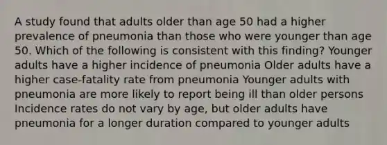 A study found that adults older than age 50 had a higher prevalence of pneumonia than those who were younger than age 50. Which of the following is consistent with this finding? Younger adults have a higher incidence of pneumonia Older adults have a higher case-fatality rate from pneumonia Younger adults with pneumonia are more likely to report being ill than older persons Incidence rates do not vary by age, but older adults have pneumonia for a longer duration compared to younger adults