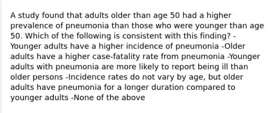 A study found that adults older than age 50 had a higher prevalence of pneumonia than those who were younger than age 50. Which of the following is consistent with this finding? -Younger adults have a higher incidence of pneumonia -Older adults have a higher case-fatality rate from pneumonia -Younger adults with pneumonia are more likely to report being ill than older persons -Incidence rates do not vary by age, but older adults have pneumonia for a longer duration compared to younger adults -None of the above