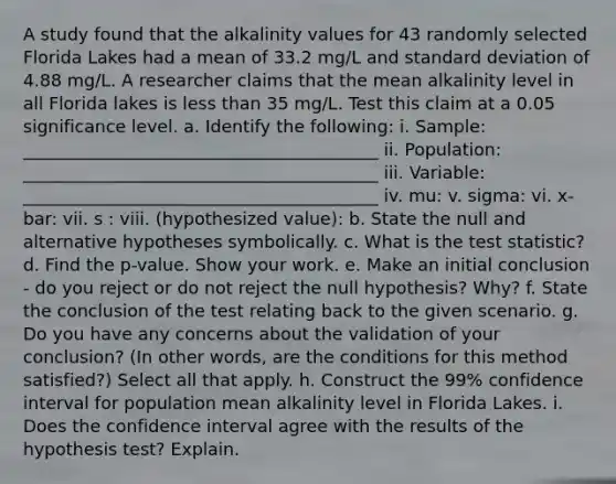 A study found that the alkalinity values for 43 randomly selected Florida Lakes had a mean of 33.2 mg/L and standard deviation of 4.88 mg/L. A researcher claims that the mean alkalinity level in all Florida lakes is less than 35 mg/L. Test this claim at a 0.05 significance level. a. Identify the following: i. Sample: _________________________________________ ii. Population: _________________________________________ iii. Variable: _________________________________________ iv. mu: v. sigma: vi. x-bar: vii. s : viii. (hypothesized value): b. State the null and alternative hypotheses symbolically. c. What is the test statistic? d. Find the p-value. Show your work. e. Make an initial conclusion - do you reject or do not reject the null hypothesis? Why? f. State the conclusion of the test relating back to the given scenario. g. Do you have any concerns about the validation of your conclusion? (In other words, are the conditions for this method satisfied?) Select all that apply. h. Construct the 99% confidence interval for population mean alkalinity level in Florida Lakes. i. Does the confidence interval agree with the results of the hypothesis test? Explain.