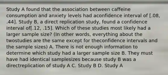 Study A found that the association between caffeine consumption and anxiety levels had aconfidence interval of [.08, .44]. Study B, a direct replication study, found a confidence interval of[.12, .15]. Which of these studies most likely had a larger sample size? (In other words, everything about the twostudies are the same except for theconfidence intervals and the sample sizes) A. There is not enough information to determine which study had a larger sample size B. They must have had identical samplesizes because study B was a directreplication of study A C. Study B D. Study A