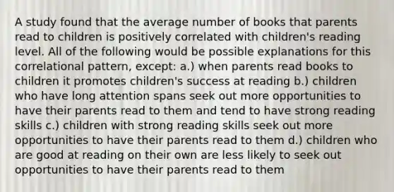 A study found that the average number of books that parents read to children is positively correlated with children's reading level. All of the following would be possible explanations for this correlational pattern, except: a.) when parents read books to children it promotes children's success at reading b.) children who have long attention spans seek out more opportunities to have their parents read to them and tend to have strong reading skills c.) children with strong reading skills seek out more opportunities to have their parents read to them d.) children who are good at reading on their own are less likely to seek out opportunities to have their parents read to them