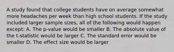 A study found that college students have on average somewhat more headaches per week than high school students. If the study included larger sample sizes, all of the following would happen except: A. The p-value would be smaller B. The absolute value of the t-statistic would be larger C. The standard error would be smaller D. The effect size would be larger