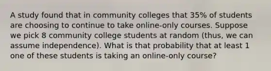 A study found that in community colleges that 35% of students are choosing to continue to take online-only courses. Suppose we pick 8 community college students at random (thus, we can assume independence). What is that probability that at least 1 one of these students is taking an online-only course?