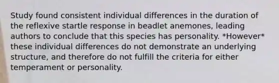 Study found consistent individual differences in the duration of the reflexive startle response in beadlet anemones, leading authors to conclude that this species has personality. *However* these individual differences do not demonstrate an underlying structure, and therefore do not fulfill the criteria for either temperament or personality.