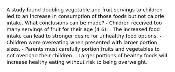 A study found doubling vegetable and fruit servings to children led to an increase in consumption of those foods but not calorie intake. What conclusions can be made? - Children received too many servings of fruit for their age (4-6). - The increased food intake can lead to stronger desire for unhealthy food options. - Children were overeating when presented with larger portion sizes. - Parents must carefully portion fruits and vegetables to not overload their children. - Larger portions of healthy foods will increase healthy eating without risk to being overweight.