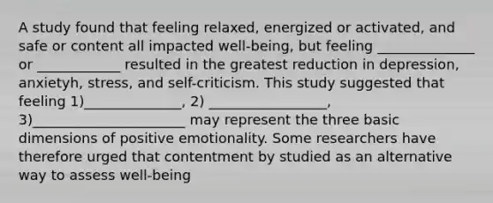 A study found that feeling relaxed, energized or activated, and safe or content all impacted well-being, but feeling ______________ or ____________ resulted in the greatest reduction in depression, anxietyh, stress, and self-criticism. This study suggested that feeling 1)______________, 2) _________________, 3)______________________ may represent the three basic dimensions of positive emotionality. Some researchers have therefore urged that contentment by studied as an alternative way to assess well-being