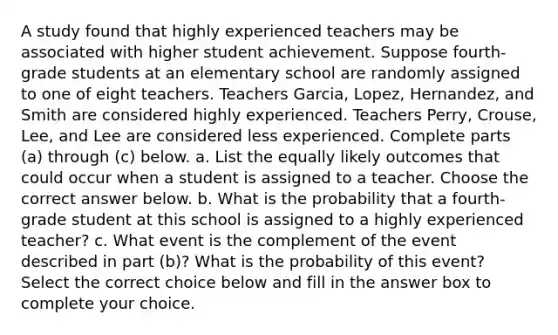 A study found that highly experienced teachers may be associated with higher student achievement. Suppose​ fourth-grade students at an elementary school are randomly assigned to one of eight teachers. Teachers Garcia, Lopez, Hernandez, and Smith are considered highly experienced. Teachers Perry, Crouse, Lee, and Lee are considered less experienced. Complete parts​ (a) through​ (c) below. a. List the equally likely outcomes that could occur when a student is assigned to a teacher. Choose the correct answer below. b. What is the probability that a​ fourth-grade student at this school is assigned to a highly experienced​ teacher? c. What event is the complement of the event described in part​ (b)? What is the probability of this​ event? Select the correct choice below and fill in the answer box to complete your choice.