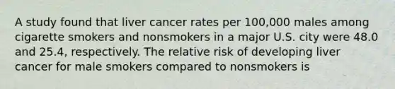 A study found that liver cancer rates per 100,000 males among cigarette smokers and nonsmokers in a major U.S. city were 48.0 and 25.4, respectively. The relative risk of developing liver cancer for male smokers compared to nonsmokers is