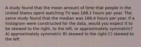 A study found that the mean amount of time that people in the United States spent watching TV was 168.1 hours per year. The same study found that the median was 166.4 hours per year. If a histogram were constructed for the data, would you expect it to be skewed to the right, to the left, or approximately symmetric? A) approximately symmetric B) skewed to the right C) skewed to the left