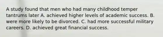 A study found that men who had many childhood temper tantrums later A. achieved higher levels of academic success. B. were more likely to be divorced. C. had more successful military careers. D. achieved great financial success.