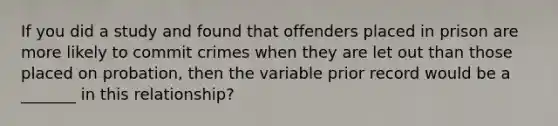 If you did a study and found that offenders placed in prison are more likely to commit crimes when they are let out than those placed on probation, then the variable prior record would be a _______ in this relationship?