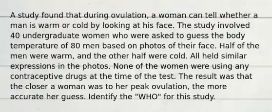 A study found that during ovulation, a woman can tell whether a man is warm or cold by looking at his face. The study involved 40 undergraduate women who were asked to guess the body temperature of 80 men based on photos of their face. Half of the men were warm, and the other half were cold. All held similar expressions in the photos. None of the women were using any contraceptive drugs at the time of the test. The result was that the closer a woman was to her peak ovulation, the more accurate her guess. Identify the "WHO" for this study.