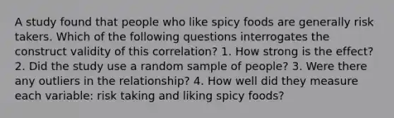 A study found that people who like spicy foods are generally risk takers. Which of the following questions interrogates the construct validity of this correlation? 1. How strong is the effect? 2. Did the study use a random sample of people? 3. Were there any outliers in the relationship? 4. How well did they measure each variable: risk taking and liking spicy foods?