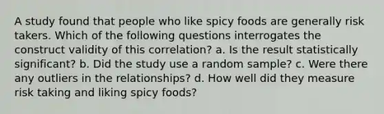 A study found that people who like spicy foods are generally risk takers. Which of the following questions interrogates the construct validity of this correlation? a. Is the result statistically significant? b. Did the study use a random sample? c. Were there any outliers in the relationships? d. How well did they measure risk taking and liking spicy foods?