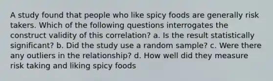 A study found that people who like spicy foods are generally risk takers. Which of the following questions interrogates the construct validity of this correlation? a. Is the result statistically significant? b. Did the study use a random sample? c. Were there any outliers in the relationship? d. How well did they measure risk taking and liking spicy foods