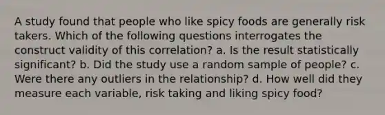 A study found that people who like spicy foods are generally risk takers. Which of the following questions interrogates the construct validity of this correlation? a. Is the result statistically significant? b. Did the study use a random sample of people? c. Were there any outliers in the relationship? d. How well did they measure each variable, risk taking and liking spicy food?