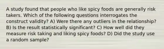 A study found that people who like spicy foods are generally risk takers. Which of the following questions interrogates the construct validity? A) Were there any outliers in the relationship? B) Is the result statistically significant? C) How well did they measure risk taking and liking spicy foods? D) Did the study use a random sample?