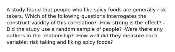 A study found that people who like spicy foods are generally risk takers. Which of the following questions interrogates the construct validity of this correlation? -How strong is the effect? -Did the study use a random sample of people? -Were there any outliers in the relationship? -How well did they measure each variable: risk taking and liking spicy foods?