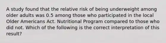 A study found that the relative risk of being underweight among older adults was 0.5 among those who participated in the local Older Americans Act. Nutritional Program compared to those who did not. Which of the following is the correct interpretation of this result?