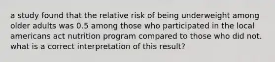 a study found that the relative risk of being underweight among older adults was 0.5 among those who participated in the local americans act nutrition program compared to those who did not. what is a correct interpretation of this result?