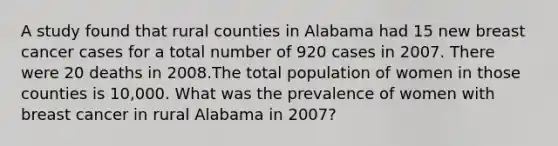 A study found that rural counties in Alabama had 15 new breast cancer cases for a total number of 920 cases in 2007. There were 20 deaths in 2008.The total population of women in those counties is 10,000. What was the prevalence of women with breast cancer in rural Alabama in 2007?