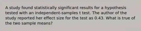 A study found statistically significant results for a hypothesis tested with an independent-samples t test. The author of the study reported her effect size for the test as 0.43. What is true of the two sample means?