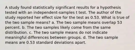 A study found statistically significant results for a hypothesis tested with an independent-samples t test. The author of the study reported her effect size for the test as 0.53. What is true of the two sample means? a. The two sample means overlap 53 percent. b. The two samples likely come from the same distribution. c. The two sample means do not indicate meaningful differences between groups. d. The two sample means are 0.53 standard deviations apart.